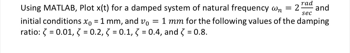 rad
sec
Using MATLAB, Plot x(t) for a damped system of natural frequency wn = 2 and
initial conditions x0 = 1 mm, and vo = 1 mm for the following values of the damping
ratio: = 0.01, 3 = 0.2, 3 = 0.1, 3 = 0.4, and 3 = 0.8.