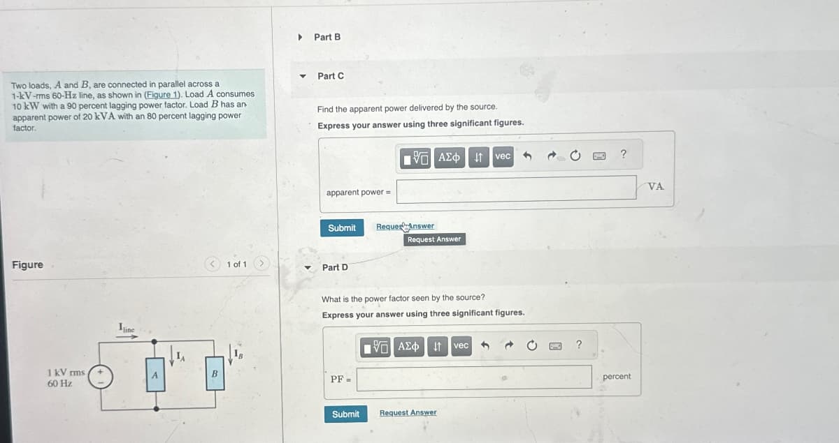 ▶ Part B
Two loads, A and B, are connected in parallel across a
1-kV-rms 60-Hz line, as shown in (Figure 1). Load A consumes
10 kW with a 90 percent lagging power factor. Load B has an
apparent power of 20 kVA with an 80 percent lagging power
factor.
Part C
Find the apparent power delivered by the source.
Express your answer using three significant figures.
Figure
1 kV rms
60 Hz
Iline
apparent power =
ΜΕ ΑΣΦ Η vec
?
Submit
RequestAnswer
Request Answer
1 of 1
Part D
What is the power factor seen by the source?
Express your answer using three significant figures.
B
PF =
ΜΕ ΑΣΦ Η
vec
Submit
Request Answer
?
percent
VA