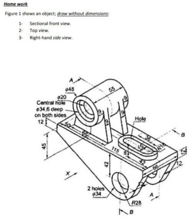 Home work
Figure 1 shows an object; drow without dimensions:
1 Sectional front view.
2- Top view.
3- Right-hand side view.
048
55
920
Central nole
034,6 deep
on both sides
12
Hole
115 B
66
2 holos
934
R28
45
