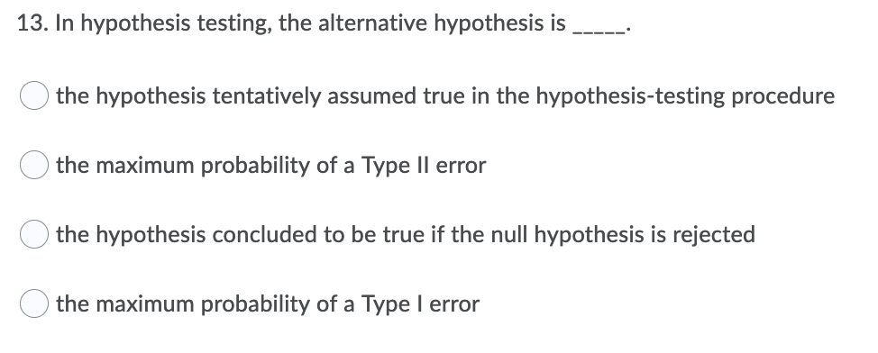 13. In hypothesis testing, the alternative hypothesis is
the hypothesis tentatively assumed true in the hypothesis-testing procedure
the maximum probability of a Type Il error
the hypothesis concluded to be true if the null hypothesis is rejected
the maximum probability of a Type I error
