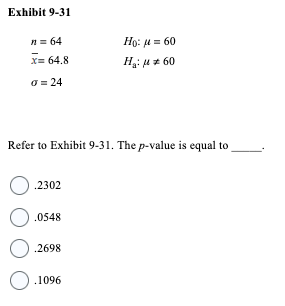 Exhibit 9-31
n = 64
x= 64.8
o = 24
Ho: μ = 60
H₂: μ* 60
Refer to Exhibit 9-31. The p-value is equal to
O.2302
0.0548
O.2698
O.1096