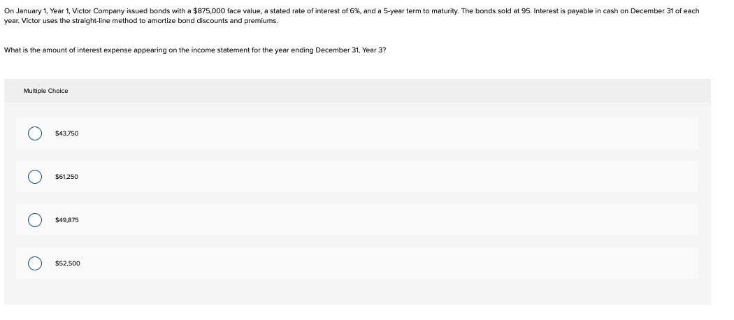 On January 1, Year 1, Victor Company issued bonds with a $875,000 face value, a stated rate of interest of 6%, and a 5-year term to maturity. The bonds sold at 95. Interest is payable in cash on December 31 of each
year. Victor uses the straight-line method to amortize bond discounts and premiums.
What is the amount of interest expense appearing on the income statement for the year ending December 31, Year 3?
Multiple Choice
O
ο ο ο
$43,750
$61,250
$49,875
$52,500