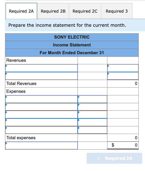 Required 2A Required 2B
Required 20
Required 3
Prepare the income statement for the current month.
SONY ELECTRIC
Income Statement
For Month Ended December 31
Revenues
Total Revenues
Expenses
Total expenses
$
< Required 2A
