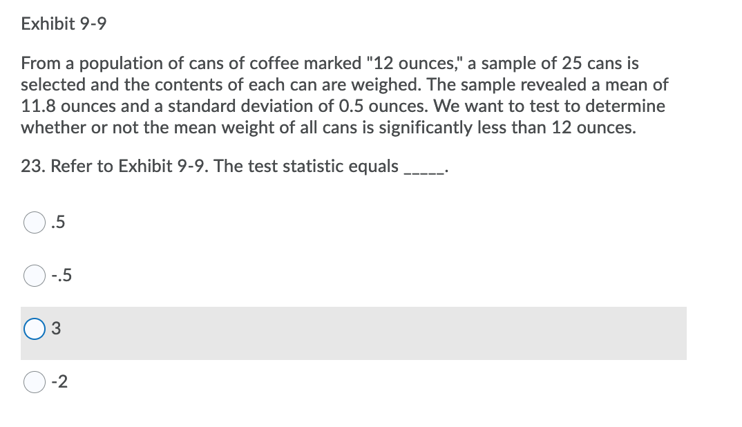 Exhibit 9-9
From a population of cans of coffee marked "12 ounces," a sample of 25 cans is
selected and the contents of each can are weighed. The sample revealed a mean of
11.8 ounces and a standard deviation of 0.5 ounces. We want to test to determine
whether or not the mean weight of all cans is significantly less than 12 ounces.
23. Refer to Exhibit 9-9. The test statistic equals
.5
-.5
-2
