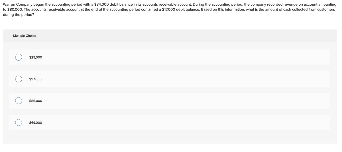 Warren Company began the accounting period with a $34,000 debit balance in its accounts receivable account. During the accounting period, the company recorded revenue on account amounting
to $80,000. The accounts receivable account at the end of the accounting period contained a $17,000 debit balance. Based on this information, what is the amount of cash collected from customers
during the period?
Multiple Choice
$29,000
$97,000
$85,000
$69,000