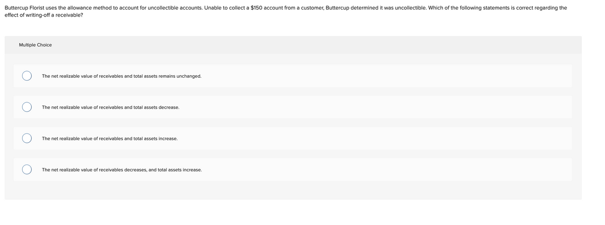 Buttercup Florist uses the allowance method to account for uncollectible accounts. Unable to collect a $150 account from a customer, Buttercup determined it was uncollectible. Which of the following statements is correct regarding the
effect of writing-off a receivable?
Multiple Choice
The net realizable value of receivables and total assets remains unchanged.
The net realizable value of receivables and total assets decrease.
The net realizable value of receivables and total assets increase.
The net realizable value of receivables decreases, and total assets increase.