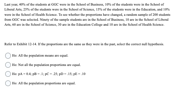 Last year, 40% of the students at GGC were in the School of Business, 10% of the students were in the School of
Liberal Arts, 25% of the students were in the School of Science, 15% of the students were in the Education, and 10%
were in the School of Health Science. To see whether the proportions have changed, a random sample of 200 students
from GGC was selected. Ninety of the sample students are in the School of Business, 10 are in the School of Liberal
Arts, 60 are in the School of Science, 30 are in the Education College and 10 are in the School of Health Science.
Refer to Exhibit 12-14. If the proportions are the same as they were in the past, select the correct null hypothesis.
Ho: All the population means are equal.
Ho: Not all the population proportions are equal.
Ho: pA=0.4; pB = .1; pC= 25; pD= .15; pE = .10
Ho: All the population proportions are equal.