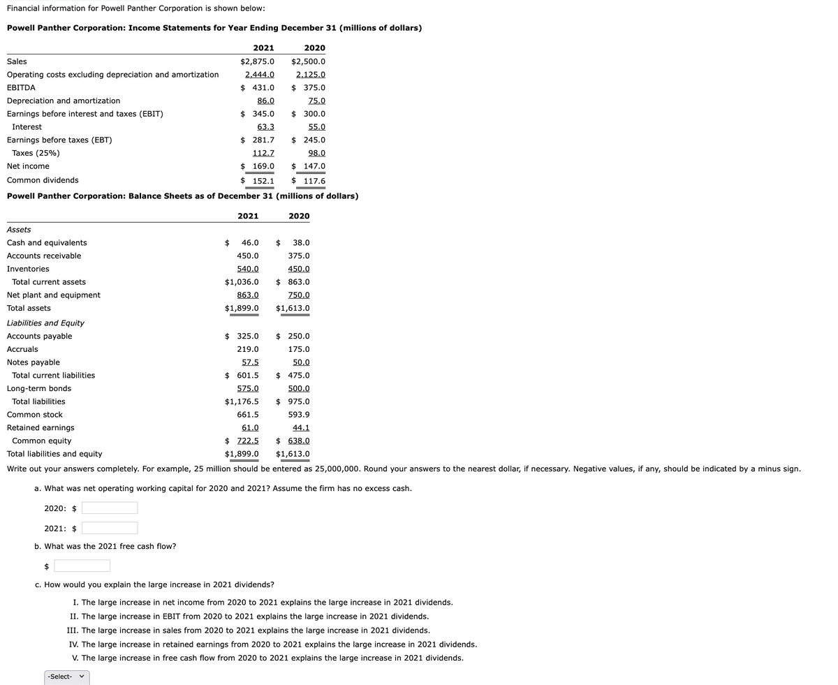 Financial information for Powell Panther Corporation is shown below:
Powell Panther Corporation: Income Statements for Year Ending December 31 (millions of dollars)
Sales
Operating costs excluding depreciation and amortization
EBITDA
Depreciation and amortization
Earnings before interest and taxes (EBIT)
Interest
Earnings before taxes (EBT)
Taxes (25%)
Net income
Assets
Cash and equivalents
Accounts receivable
Inventories
Total current assets
Net plant and equipment
Total assets
Common dividends
Powell Panther Corporation: Balance Sheets as of December 31 (millions of dollars)
Liabilities and Equity
Accounts payable
Accruals
Notes payable
Total current liabilities
Long-term bonds
Total liabilities
Common stock
Retained earnings
Common equity
2020: $
2021: $
b. What was the 2021 free cash flow?
2021
$2,875.0
2,444.0
$ 431.0
86.0
$345.0
63.3
$281.7
112.7
$ 169.0
$152.1
$
-Select-
2021
46.0 $
2020
$2,500.0
2,125.0
$ 375.0
75.0
$300.0
55.0
$ 245.0
98.0
$147.0
$117.6
450.0
540.0
$1,036.0
863.0
$1,899.0
$325.0
219.0
57.5
$ 601.5
575.0
$1,176.5
661.5
61.0
$722.5
Total liabilities and equity
$1,899.0
Write out your answers completely. For example, 25 million should be entered as 25,000,000. Round your answers to the nearest dollar, if necessary. Negative values, if any, should be indicated by a minus sign.
a. What was net operating working capital for 2020 and 2021? Assume the firm has no excess cash.
2020
38.0
375.0
450.0
$863.0
750.0
$1,613.0
$250.0
175.0
50.0
$ 475.0
500.0
$ 975.0
593.9
44.1
$638.0
$1,613.0
$
c. How would you explain the large increase in 2021 dividends?
I. The large increase in net income from 2020 to 2021 explains the large increase in 2021 dividends.
II. The large increase in EBIT from 2020 to 2021 explains the large increase in 2021 dividends.
III. The large increase in sales from 2020 to 2021 explains the large increase in 2021 dividends.
IV. The large increase in retained earnings from 2020 to 2021 explains the large increase in 2021 dividends.
V. The large increase in free cash flow from 2020 to 2021 explains the large increase in 2021 dividends.