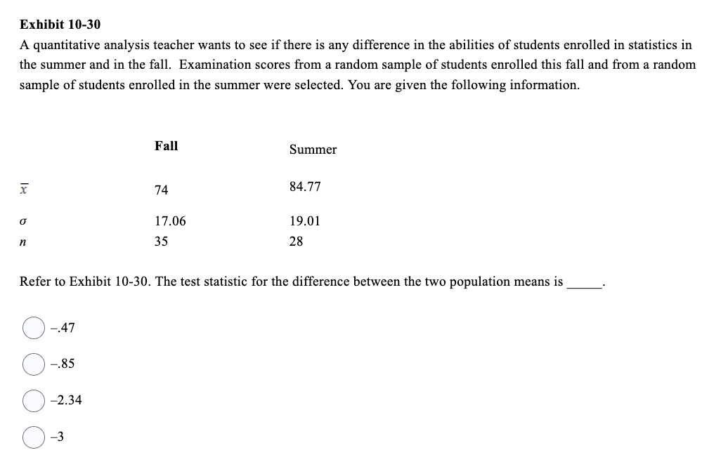 Exhibit 10-30
A quantitative analysis teacher wants to see if there is any difference in the abilities of students enrolled in statistics in
the summer and in the fall. Examination scores from a random sample of students enrolled this fall and from a random
sample of students enrolled in the summer were selected. You are given the following information.
x
Ơ
n
-.47
-.85
-2.34
Fall
-3
74
17.06
35
Refer to Exhibit 10-30. The test statistic for the difference between the two population means is
Summer
84.77
19.01
28