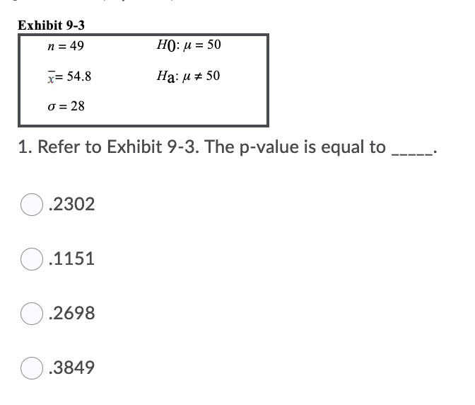 Exhibit 9-3
n = 49
HO: u = 50
x= 54.8
На: и # 50
0 = 28
1. Refer to Exhibit 9-3. The p-value is equal to
.2302
O.1151
.2698
O.3849
