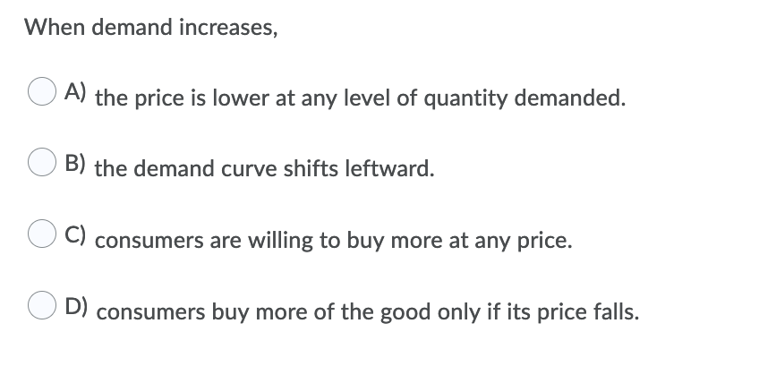 When demand increases,
O A) the price is lower at any level of quantity demanded.
B) the demand curve shifts leftward.
C) consumers are willing to buy more at any price.
D) consumers buy more of the good only if its price falls.
