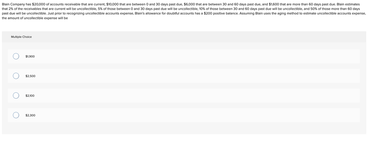 Blain Company has $20,000 of accounts receivable that are current, $10,000 that are between 0 and 30 days past due, $6,000 that are between 30 and 60 days past due, and $1,600 that are more than 60 days past due. Blain estimates
that 2% of the receivables that are current will be uncollectible, 5% of those between 0 and 30 days past due will be uncollectible, 10% of those between 30 and 60 days past due will be uncollectible, and 50% of those more than 60 days
past due will be uncollectible. Just prior to recognizing uncollectible accounts expense, Blain's allowance for doubtful accounts has a $200 positive balance. Assuming Blain uses the aging method to estimate uncollectible accounts expense,
the amount of uncollectible expense will be
Multiple Choice
$1,900
$2,500
$2,100
$2,300