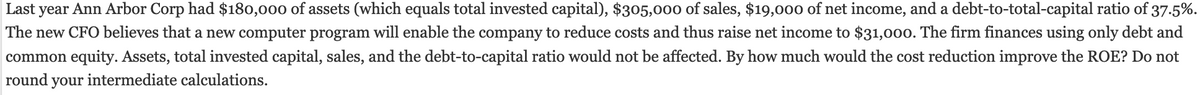 Last year Ann Arbor Corp had $180,000 of assets (which equals total invested capital), $305,000 of sales, $19,000 of net income, and a debt-to-total-capital ratio of 37.5%.
The new CFO believes that a new computer program will enable the company to reduce costs and thus raise net income to $31,000. The firm finances using only debt and
common equity. Assets, total invested capital, sales, and the debt-to-capital ratio would not be affected. By how much would the cost reduction improve the ROE? Do not
round your intermediate calculations.