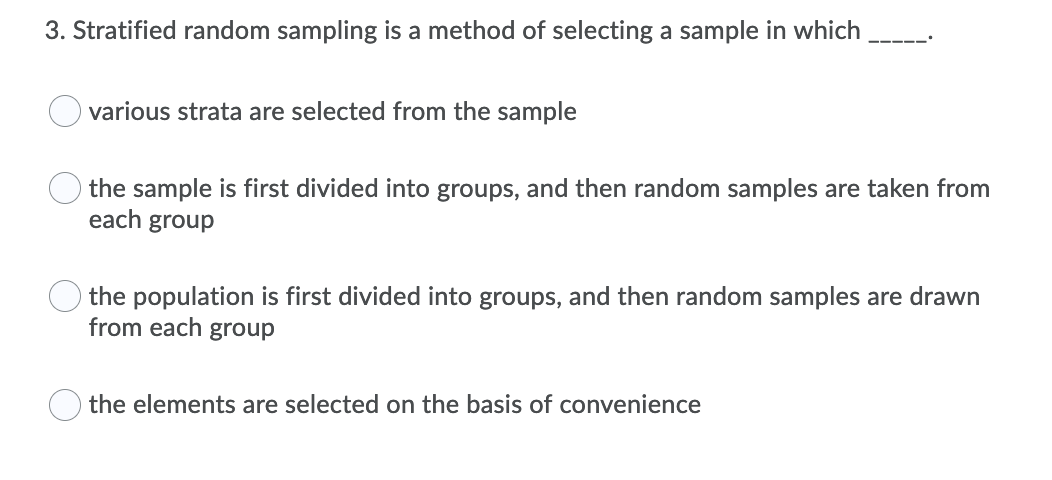 3. Stratified random sampling is a method of selecting a sample in which _____.

- various strata are selected from the sample
- the sample is first divided into groups, and then random samples are taken from each group
- the population is first divided into groups, and then random samples are drawn from each group
- the elements are selected on the basis of convenience