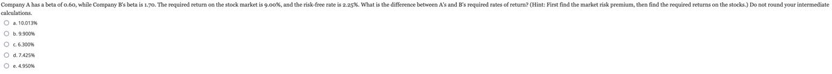 Company A has a beta of 0.60, while Company B's beta is 1.70. The required return on the stock market is 9.00%, and the risk-free rate is 2.25%. What is the difference between A's and B's required rates of return? (Hint: First find the market risk premium, then find the required returns on the stocks.) Do not round your intermediate
calculations.
a. 10.013%
b. 9.900%
○ c. 6.300%
○ d. 7.425%
○ e. 4.950%