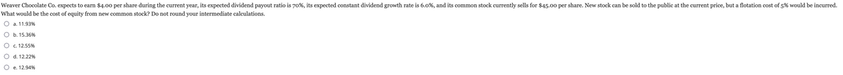 Weaver Chocolate Co. expects to earn $4.00 per share during the current year, its expected dividend payout ratio is 70%, its expected constant dividend growth rate is 6.0%, and its common stock currently sells for $45.00 per share. New stock can be sold to the public at the current price, but a flotation cost of 5% would be incurred.
What would be the cost of equity from new common stock? Do not round your intermediate calculations.
O a. 11.93%
O b. 15.36%
O c. 12.55%
O d. 12.22%
O e. 12.94%