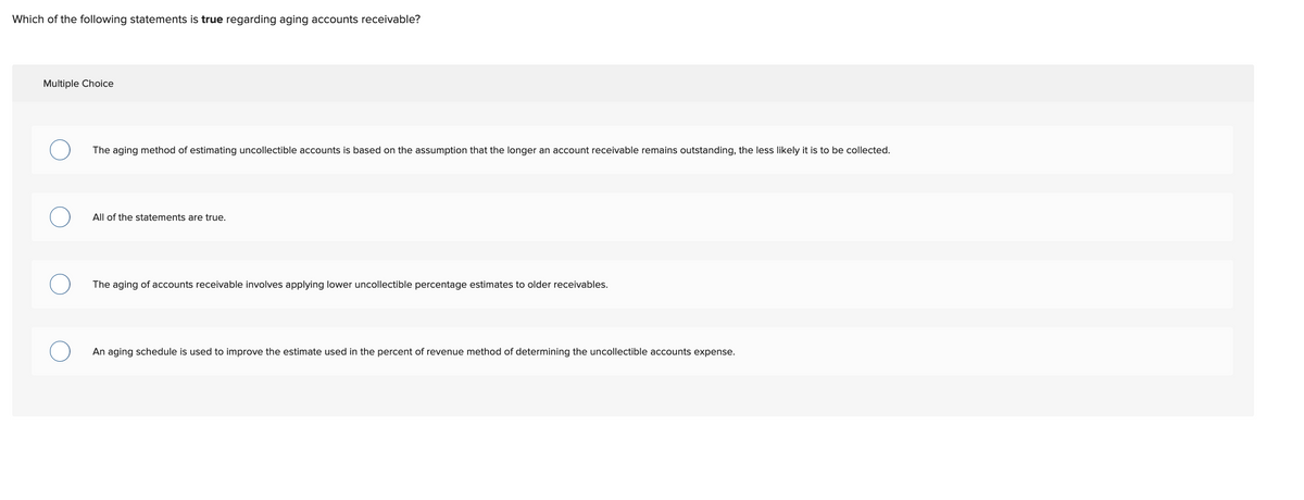 Which of the following statements is true regarding aging accounts receivable?
Multiple Choice
The aging method of estimating uncollectible accounts is based on the assumption that the longer an account receivable remains outstanding, the less likely it is to be collected.
All of the statements are true.
The aging of accounts receivable involves applying lower uncollectible percentage estimates to older receivables.
An aging schedule is used to improve the estimate used in the percent of revenue method of determining the uncollectible accounts expense.