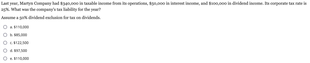 Last year, Martyn Company had $340,000 in taxable income from its operations, $50,000 in interest income, and $100,000 in dividend income. Its corporate tax rate is
25%. What was the company's tax liability for the year?
Assume a 50% dividend exclusion for tax on dividends.
a. $110,000
b. $85,000
c. $122,500
d. $97,500
e. $110,000