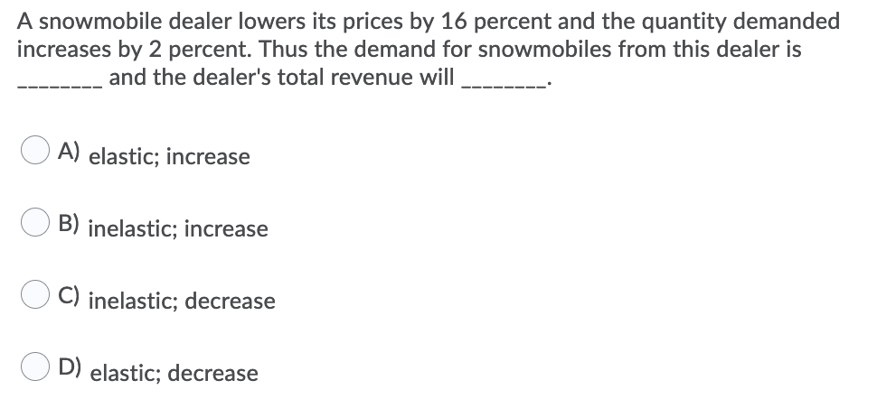 A snowmobile dealer lowers its prices by 16 percent and the quantity demanded
increases by 2 percent. Thus the demand for snowmobiles from this dealer is
and the dealer's total revenue will
A) elastic; increase
B) inelastic; increase
C) inelastic; decrease
D) elastic; decrease
