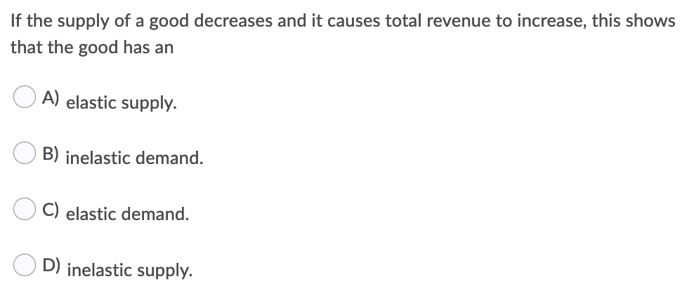 If the supply of a good decreases and it causes total revenue to increase, this shows
that the good has an
A) elastic supply.
B) inelastic demand.
C) elastic demand.
D) inelastic supply.
