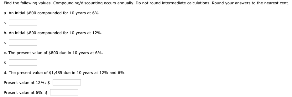 Find the following values. Compounding/discounting occurs annually. Do not round intermediate calculations. Round your answers to the nearest cent.
a. An initial $800 compounded for 10 years at 6%.
b. An initial $800 compounded for 10 years at 12%.
c. The present value of $800 due in 10 years at 6%.
d. The present value of $1,485 due in 10 years at 12% and 6%.
Present value at 12%: $
Present value at 6%: