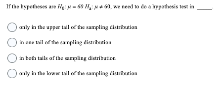 If the hypotheses are Ho: μ = 60 H₁: μ 60, we need to do a hypothesis test in
only in the upper tail of the sampling distribution
in one tail of the sampling distribution
O in both tails of the sampling distribution
only in the lower tail of the sampling distribution