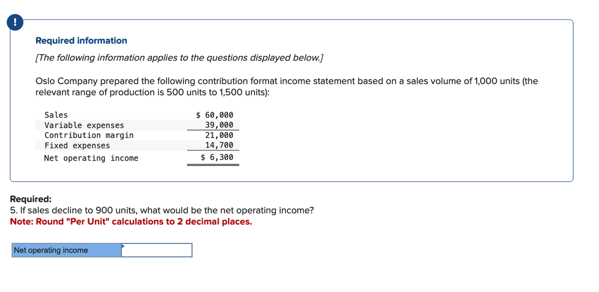 Required information
[The following information applies to the questions displayed below.]
Oslo Company prepared the following contribution format income statement based on a sales volume of 1,000 units (the
relevant range of production is 500 units to 1,500 units):
Sales
Variable expenses
Contribution margin
Fixed expenses
Net operating income
$ 60,000
39,000
Net operating income
21,000
14,700
$ 6,300
Required:
5. If sales decline to 900 units, what would be the net operating income?
Note: Round "Per Unit" calculations to 2 decimal places.