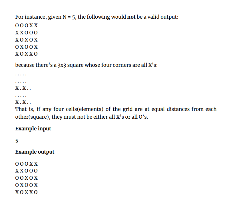 For instance, given N = 5, the following would not be a valid output:
000XX
XX000
ΧΟΧOX
OX00X
ΧOXXO
because there's a 3x3 square whose four corners are all X's:
Χ.Χ.
.... ..
Χ.Χ.
That is, if any four cells(elements) of the grid are at equal distances from each
other(square), they must not be either all X's or all O's.
Example input
5
Example output
000XX
XX000
0oXoX
ОХООХ
ΧOXXO
