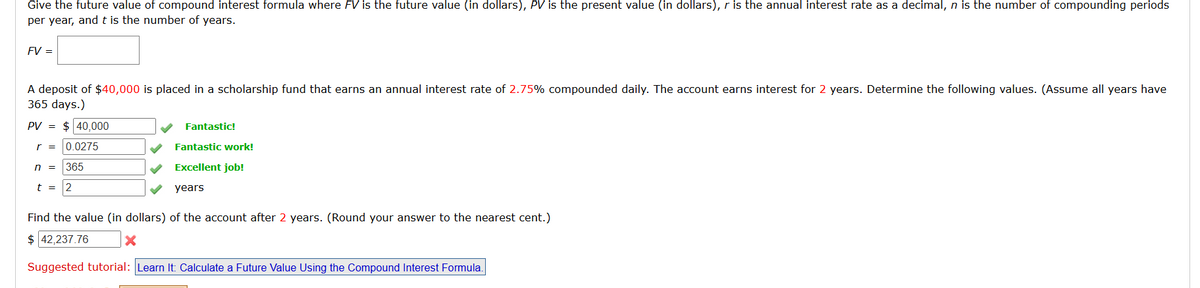 Give the future value of compound interest formula where FV is the future value (in dollars), PV is the present value (in dollars), r is the annual interest rate as a decimal, n is the number of compounding periods
per year, and t is the number of years.
FV =
A deposit of $40,000 is placed in a scholarship fund that earns an annual interest rate of 2.75% compounded daily. The account earns interest for 2 years. Determine the following values. (Assume all years have
365 days.)
PV = $ 40,000
r =
n =
t =
0.0275
365
2
Fantastic!
Fantastic work!
Excellent job!
years
Find the value (in dollars) of the account after 2 years. (Round your answer to the nearest cent.)
$ 42,237.76
×
Suggested tutorial: Learn It: Calculate a Future Value Using the Compound Interest Formula.