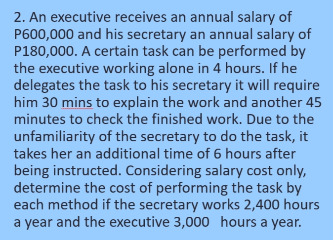 2. An executive receives an annual salary of
P600,000 and his secretary an annual salary of
P180,000. A certain task can be performed by
the executive working alone in 4 hours. If he
delegates the task to his secretary it will require
him 30 mins to explain the work and another 45
minutes to check the finished work. Due to the
unfamiliarity of the secretary to do the task, it
takes her an additional time of 6 hours after
being instructed. Considering salary cost only,
determine the cost of performing the task by
each method if the secretary works 2,400 hours
a year and the executive 3,000 hours a year.
