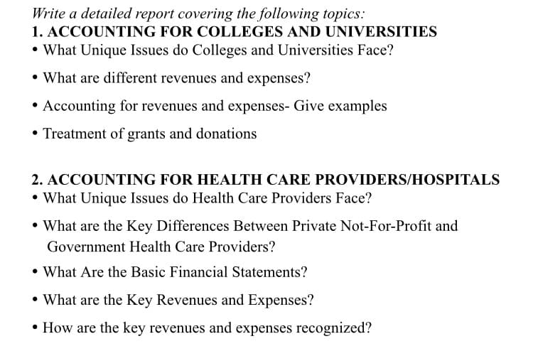 Write a detailed report covering the following topics:
1. ACCOUNTING FOR COLLEGES AND UNIVERSITIES
• What Unique Issues do Colleges and Universities Face?
• What are different revenues and expenses?
• Accounting for revenues and expenses- Give examples
• Treatment of grants and donations
2. ACCOUNTING FOR HEALTH CARE PROVIDERS/HOSPITALS
• What Unique Issues do Health Care Providers Face?
• What are the Key Differences Between Private Not-For-Profit and
Government Health Care Providers?
• What Are the Basic Financial Statements?
• What are the Key Revenues and Expenses?
• How are the key revenues and expenses recognized?
