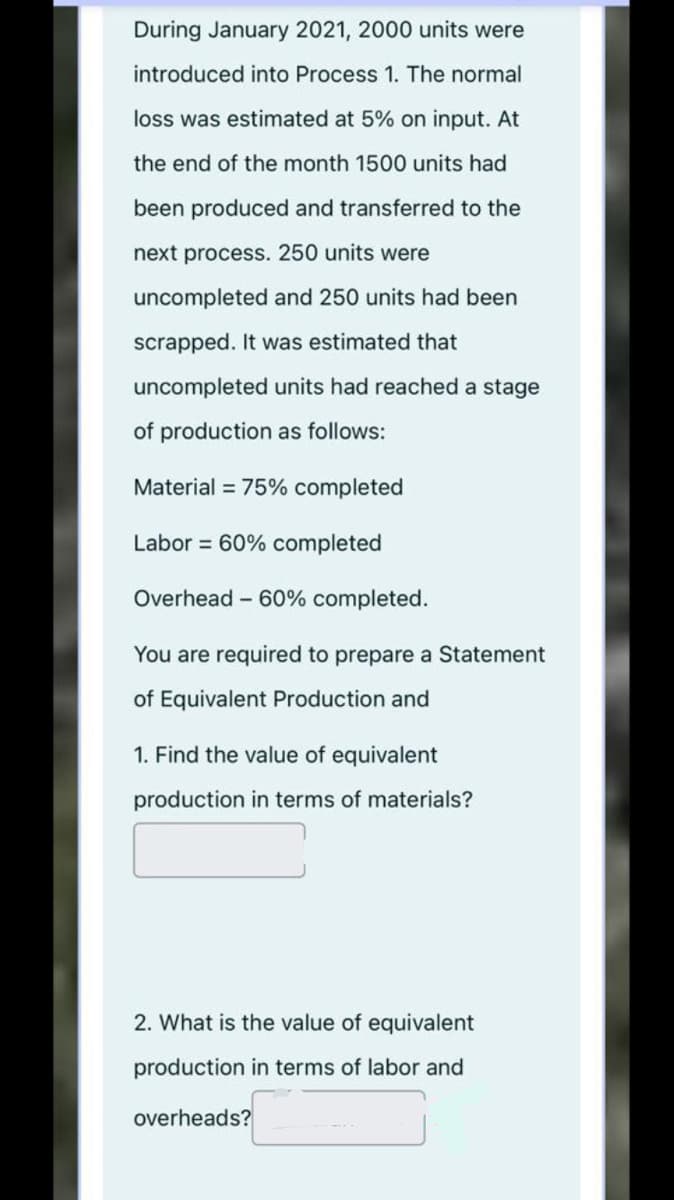 During January 2021, 2000 units were
introduced into Process 1. The normal
loss was estimated at 5% on input. At
the end of the month 1500 units had
been produced and transferred to the
next process. 250 units were
uncompleted and 250 units had been
scrapped. It was estimated that
uncompleted units had reached a stage
of production as follows:
Material = 75% completed
Labor = 60% completed
Overhead - 60% completed.
You are required to prepare a Statement
of Equivalent Production and
1. Find the value of equivalent
production in terms of materials?
2. What is the value of equivalent
production in terms of labor and
overheads?
