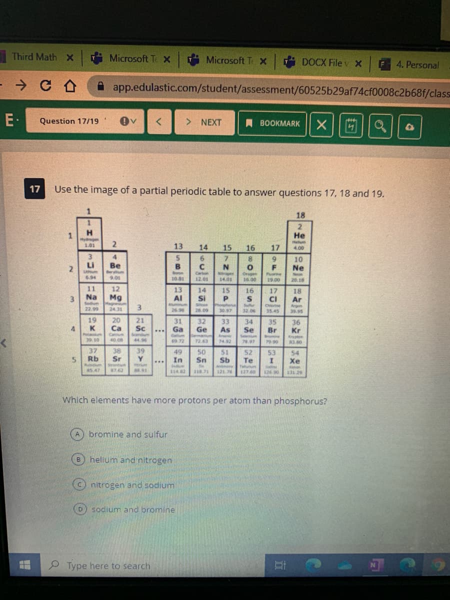 Third Math X
Microsoft T x
Microsoft Te x
DOCX File v X
4. Personal
- → C A
app.edulastic.com/student/assessment/60525b29af74cf0008c2b68f/class
E-
> NEXT
Question 17/19
A BOOKMARK
17
Use the image of a partial periodic table to answer questions 17, 18 and 19.
18
2
Не
H.
1
Hyder
2
Hellum
4.00
101
13
14
15
16
17
4.
6.
C
8
10
Ne
2.
Li
Be
B
N
F
Lthum
694
Berylum
Borge
Carton
10.81
1
12.01
Devgen
16.00
Puine
Neon
20.18
9.01
14.01
19.00
11
12
13
14
15
16
17
18
Ar
Na
Mg
sum
24.31
Al
CI
3.
Sodum
22.99
Si
See
26.09
Aumin
Argon
39.95
Cherine
3.
30.97
26.98
32.06
15 45
19
K
31
20
21
32
Ge
33
As
34
Ca
Sc
35
Br
36
Kr
Ga
Caum
69.72
Se
...
Protacsum
39. 10
Caldum
40.08
Arsenir
Sele
Bromine
44.96
72.63
74.92
78.97
79 90
3.80
38
37
Rb
39
Y.
49
50
Sn
51
Sb
52
53
54
Sr
In
Te
Xe
...
Srentium
erum
due
114.82
emony
Taluum
Jodine
5.47
87.62
118.71
121.76
127.60
126.90
131.29
Which elements have more protons per atom than phosphorus?
bromine and sulfur
B helium and nitrogen
nitrogen and sodium
sodium and bromine
Type here to search
