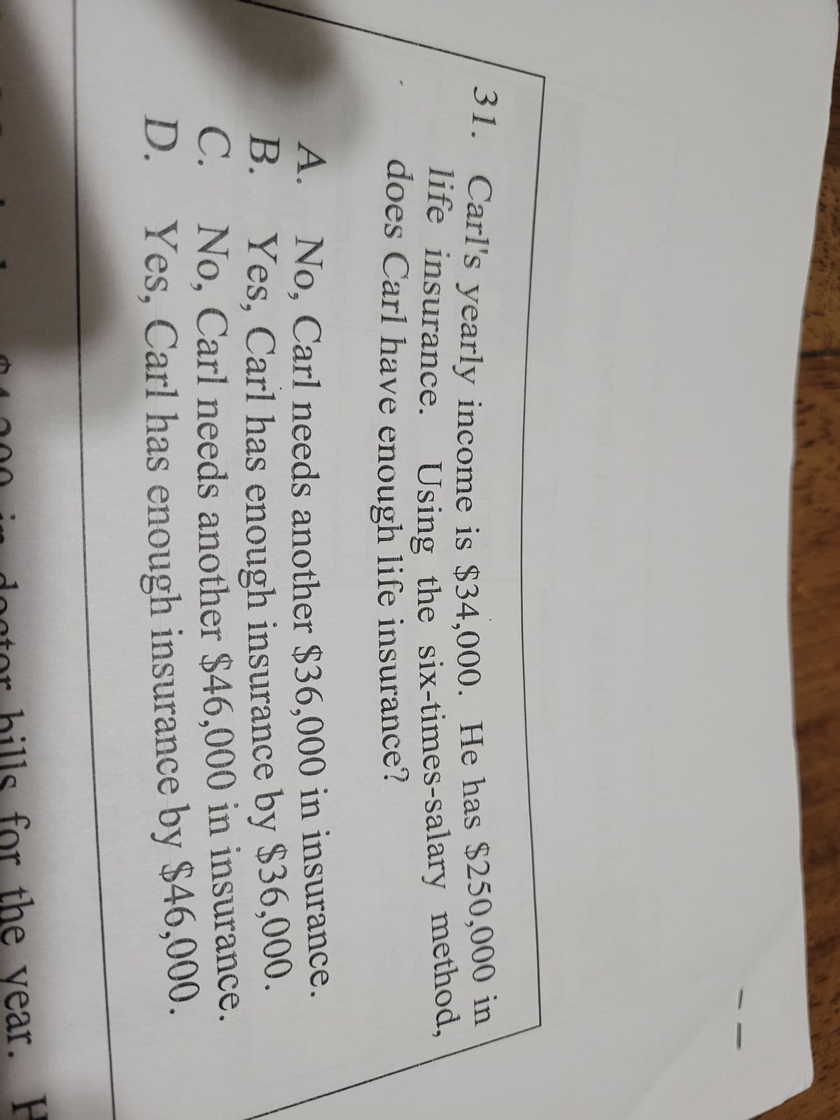 31. Carl's yearly income is $34,000. He has $250,000 in
life insurance.
Using the six-times-salary method,
does Carl have enough life insurance?
A.
B.
C.
2
D.
No, Carl needs another $36,000 in insurance.
Yes, Carl has enough insurance by $36,000.
No, Carl needs another $46,000 in insurance.
Yes, Carl has enough insurance by $46,000.
doctor bills for the year. P