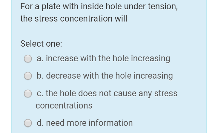 For a plate with inside hole under tension,
the stress concentration will|
Select one:
a. increase with the hole increasing
b. decrease with the hole increasing
c. the hole does not cause any stress
concentrations
O d. need more information
