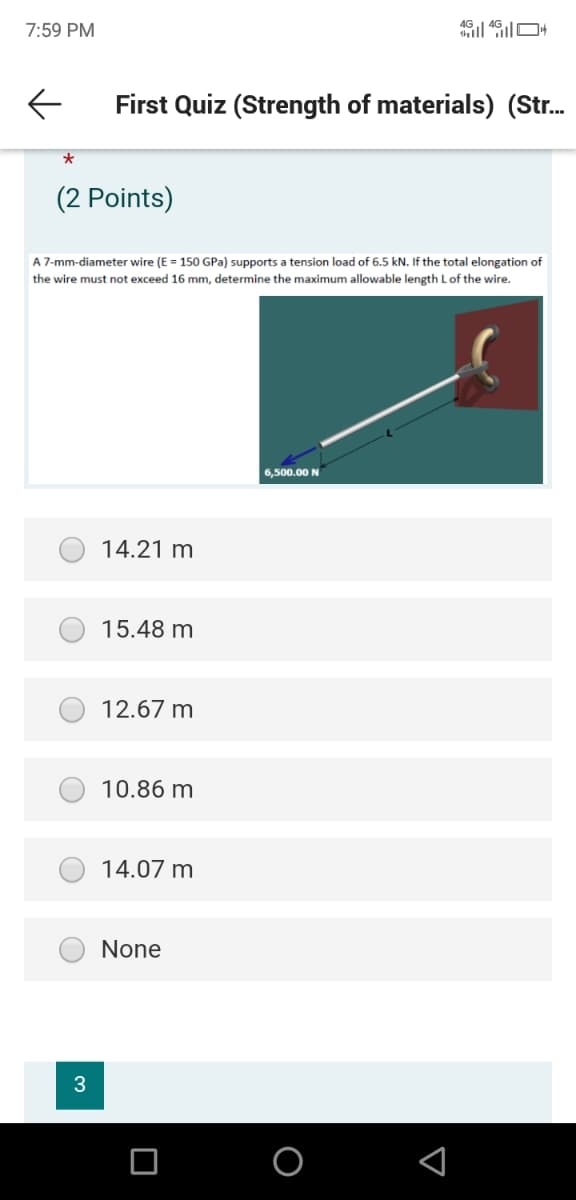 7:59 PM
First Quiz (Strength of materials) (Str.
(2 Points)
A 7-mm-diameter wire (E = 150 GPa) supports a tension load of 6.5 kN. If the total elongation of
the wire must not exceed 16 mm, determine the maximum allowable length Lof the wire.
6,500.00 N
14.21 m
15.48 m
12.67 m
10.86 m
14.07 m
None
3
