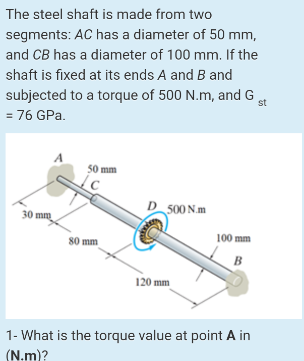 The steel shaft is made from two
segments: AC has a diameter of 50 mm,
and CB has a diameter of 100 mm. If the
shaft is fixed at its ends A and B and
subjected to a torque of 500 N.m, and G
= 76 GPa.
st
%3D
A
50 mm
D 500 N.m
30 mm
80 mm
100 mm
B
120 mm
1- What is the torque value at point A in
(N.m)?
