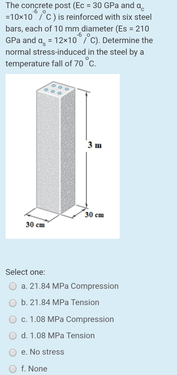 The concrete post (Ec = 30 GPa and a,
%3D
-6 o
=10x10/C)is reinforced with six steel
bars, each of 10 mm diameter (Es = 210
GPa and a̟ = 12×10/ C). Determine the
normal stress-induced in the steel by a
temperature fall of 70 °C.
-6 o
3 m
30 cm
30 cm
Select one:
a. 21.84 MPa Compression
b. 21.84 MPa Tension
c. 1.08 MPa Compression
d. 1.08 MPa Tension
e. No stress
f. None
