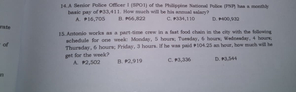 14. A Senior Police Officer I (SPO1) of the Philippine National Police (PNP) has a monthly
basic pay of P33,411. How much will be his annual salary?
A. P16,705
B. P66,822
C. P334,110
D. P400,932
rate
15. Antonio works as a part-time crew in a fast food chain in the city with the following
schedule for one week: Monday, 5 hours; Tuesday, 6 hours; Wednesday, 4 hours%;
Thursday, 6 hours; Friday, 3 hours. If he was paid P104.25 an hour, how much will he
of
get for the week?
A. P2,502
B. P2,919
C. P3,336
D. P3,544
