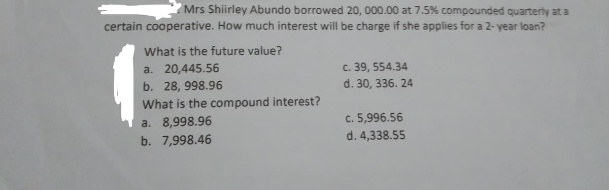 Mrs Shiirley Abundo borrowed 20, 000.00 at 7.5% compounded quarterly at a
certain cooperative. How much interest will be charge if she applies for a 2- year loan?
What is the future value?
a. 20,445.56
c. 39, 554.34
b. 28, 998.96
d. 30, 336. 24
What is the compound interest?
a. 8,998.96
c. 5,996.56
b. 7,998.46
d. 4,338.55
