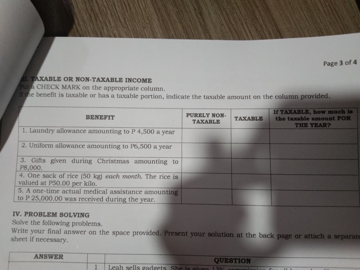 Page 3 of 4
I. TAXABLE OR NON-TAXABLE INCOME
Put a CHECK MARK on the appropriate column.
If the benefit is taxable or has a taxable portion, indicate the taxable amount on the column provided.
If TAXABLE, how much is
the taxable amount FOR
THE YEAR?
BENEFIT
PURELY NON-
TAXABLE
TAXABLE
1. Laundry allowance amounting to P 4,500 a year
2. Uniform allowance amounting to P6,500 a year
3. Gifts given during Christmas amounting to
P8,000.
4. One sack of rice (50 kg) each month. The rice is
valued at P50.00 per kilo.
5. A one-time actual medical assistance amounting
to P 25,000.00 was received during the year.
IV. PROBLEM SOLVING
Solve the following problems.
Write your final answer on the space provided. Present your solution at the back page or attach a separate
sheet if necessary.
ANSWER
QUESTION
Leah sells gadgets. She is given 13% 0omm
1
