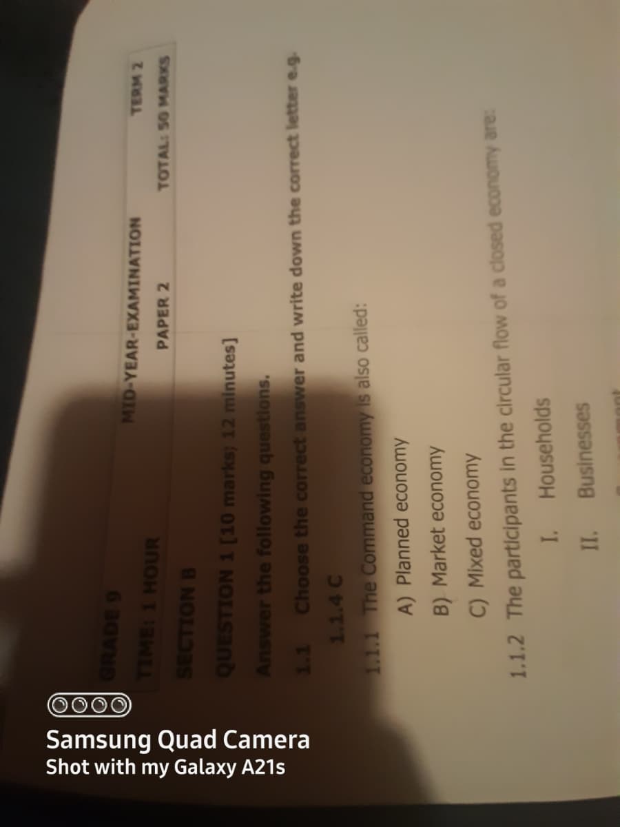 0000
Samsung Quad Camera
Shot with my Galaxy A21s
GRADE 9
TIME: 1 HOUR
MID-YEAR-EXAMINATION
TERM 2
PAPER 2
TOTAL: 50 MARKS
SECTION B
QUESTION 1 [10 marks; 12 minutes]
Answer the following questions.
1.1 Choose the correct answer and write down the correct letter e.g.
1.1.4 C
1.1.1 The Command economy is also called:
A) Planned economy
B) Market economy
C) Mixed economy
1.1.2 The partlicipants in the circular flow of a closed economy are:
Households
Businesses
