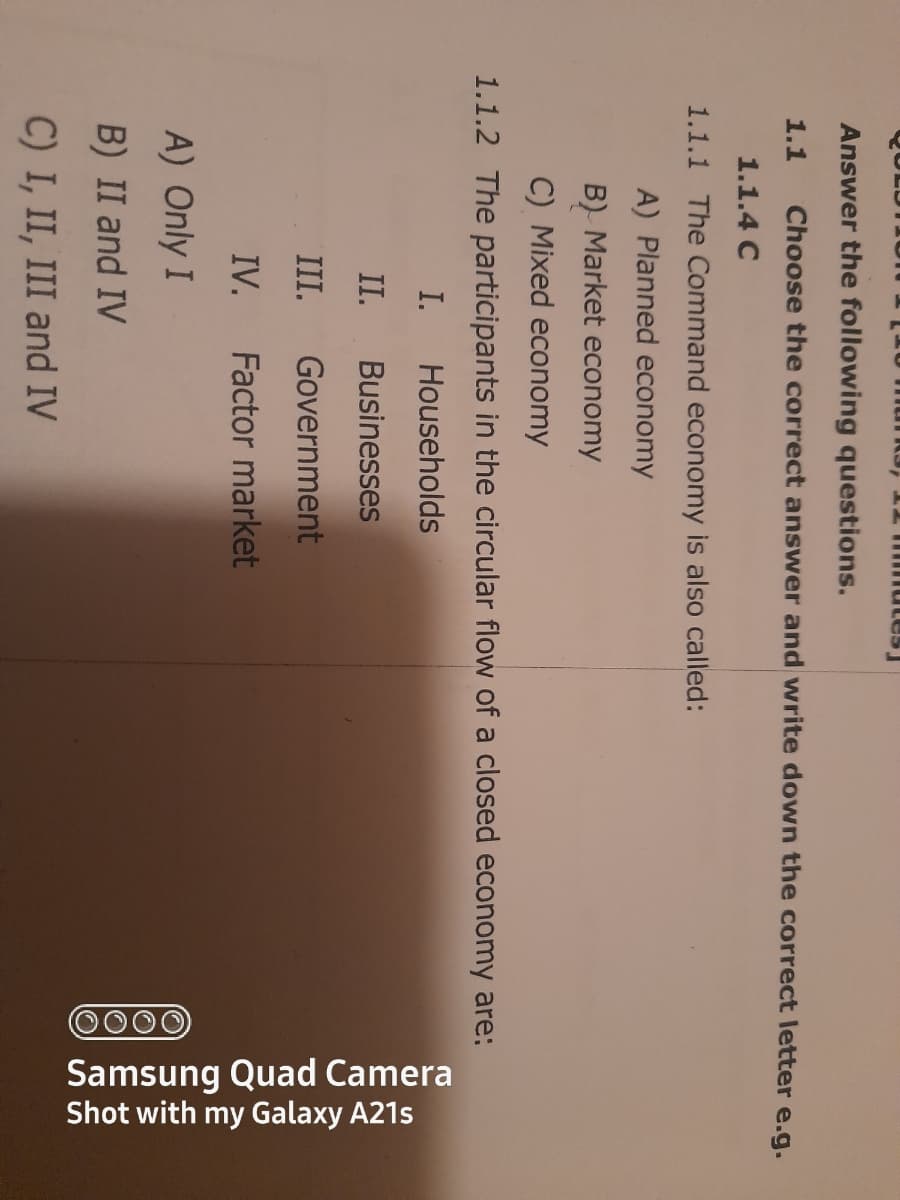 0000
Samsung Quad Camera
Shot with my Galaxy A21s
QULDTI o
munk3,
san U T
Answer the following questions.
1.1
Choose the correct answer and write down the correct letter e.g.
1.1.4 C
1.1.1 The Command economy is also called:
A) Planned economy
B) Market economy
C) Mixed economy
1.1.2 The participants in the circular flow of a closed economy are:
I.
Households
II.
Businesses
III.
Government
IV.
Factor market
A) Only I
B) II and IV
C) I, II, III and IV
