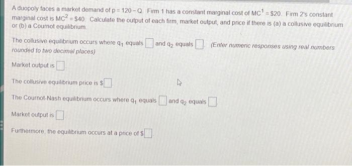 A duopoly faces a market demand of p= 120 -Q Firm 1 has a constant marginal cost of Mc' = $20. Firm 2's constant
marginal cost is MC² = $40 Calculate the output of each firm, market output, and price if there is (a) a collusive equilibrium
or (b) a Cournot equilibrium
The collusive equilibrium occurs where q, equals and q2 equals
(Enter numeric responses using real numbers
rounded to two decimal places)
Market output is
The collusive equilibrium price is S
The Cournot-Nash equilibrium occurs where q, equals and q, equals
Market output is
Furthermore, the equilibrium occurs at a price of $
