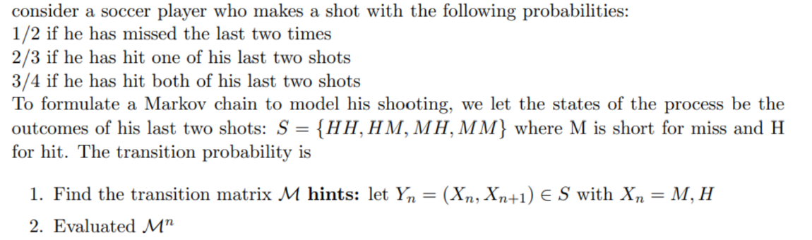 consider a soccer player who makes a shot with the following probabilities:
1/2 if he has missed the last two times
2/3 if he has hit one of his last two shots
3/4 if he has hit both of his last two shots
To formulate a Markov chain to model his shooting, we let the states of the process be the
outcomes of his last two shots: S = {HH,HM, MH, MM} where M is short for miss and H
for hit. The transition probability is
1. Find the transition matrix M hints: let Yn = (Xn, Xn+1) € S with Xn
М, Н
%3D
2. Evaluated M"
