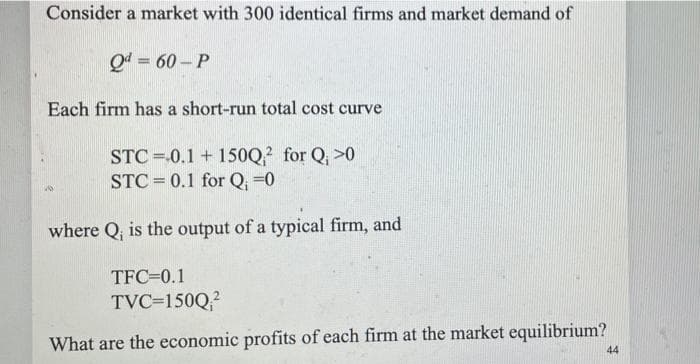 Consider a market with 300 identical firms and market demand of
Q4 = 60 – P
Each firm has a short-run total cost curve
STC =.0.1 + 150Q? for Q, >0
STC = 0.1 for Q, =0
where Q, is the output of a typical firm, and
TFC=0.1
TVC=150Q?
What are the economic profits of each firm at the market equilibrium?
44
