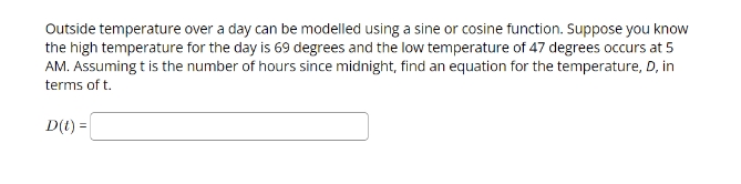 Outside temperature over a day can be modelled using a sine or cosine function. Suppose you know
the high temperature for the day is 69 degrees and the low temperature of 47 degrees occurs at 5
AM. Assuming t is the number of hours since midnight, find an equation for the temperature, D, in
terms of t.
D(t) =
