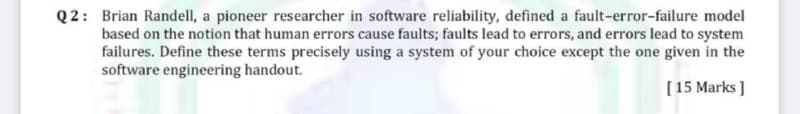 Q2: Brian Randell, a pioneer researcher in software reliability, defined a fault-error-failure model
based on the notion that human errors cause faults; faults lead to errors, and errors lead to system
failures. Define these terms precisely using a system of your choice except the one given in the
software engineering handout.
[15 Marks ]
