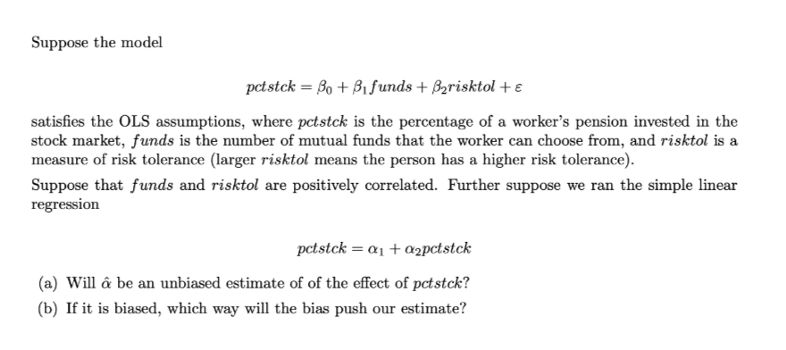 Suppose the model
pctstck = Bo + B1.funds + Bzrisktol +€
satisfies the OLS assumptions, where pctstck is the percentage of a worker's pension invested in the
stock market, funds is the number of mutual funds that the worker can choose from, and risktol is a
measure of risk tolerance (larger risktol means the person has a higher risk tolerance).
Suppose that funds and risktol are positively correlated. Further suppose we ran the simple linear
regression
pctstck = a1 + a2pctstck
(a) Will â be an unbiased estimate of of the effect of pctstck?
(b) If it is biased, which way will the bias push our estimate?
