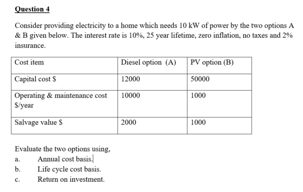 Question 4
Consider providing electricity to a home which needs 10 kW of power by the two options A
& B given below. The interest rate is 10%, 25 year lifetime, zero inflation, no taxes and 2%
insurance.
Cost item
Diesel option (A)
PV option (B)
Capital cost $
12000
50000
Operating & maintenance cost
$/year
10000
1000
Salvage value $
2000
1000
Evaluate the two options using,
Annual cost basis.
а.
b.
Life cycle cost basis.
с.
Return on investment.
